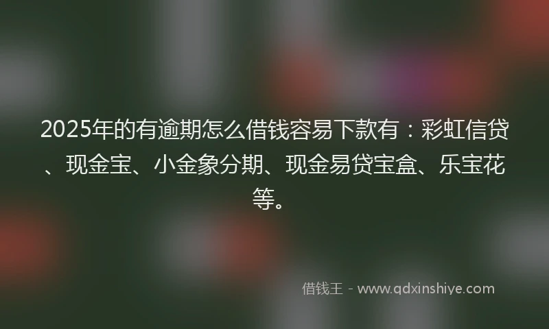 2025年的有逾期怎么借钱容易下款有：彩虹信贷、现金宝、小金象分期、现金易贷宝盒、乐宝花等。