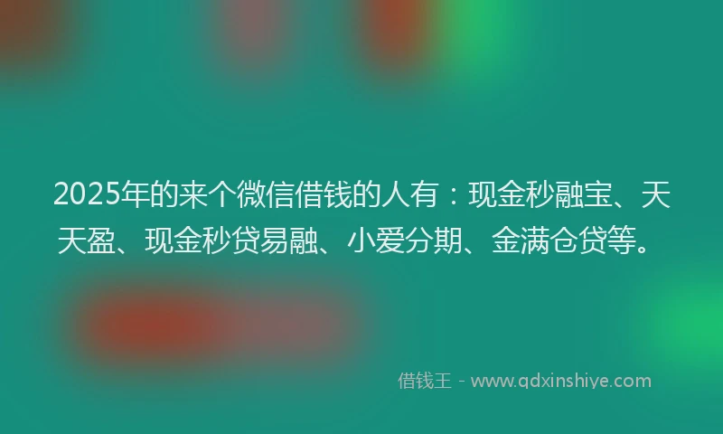 2025年的来个微信借钱的人有：现金秒融宝、天天盈、现金秒贷易融、小爱分期、金满仓贷等。