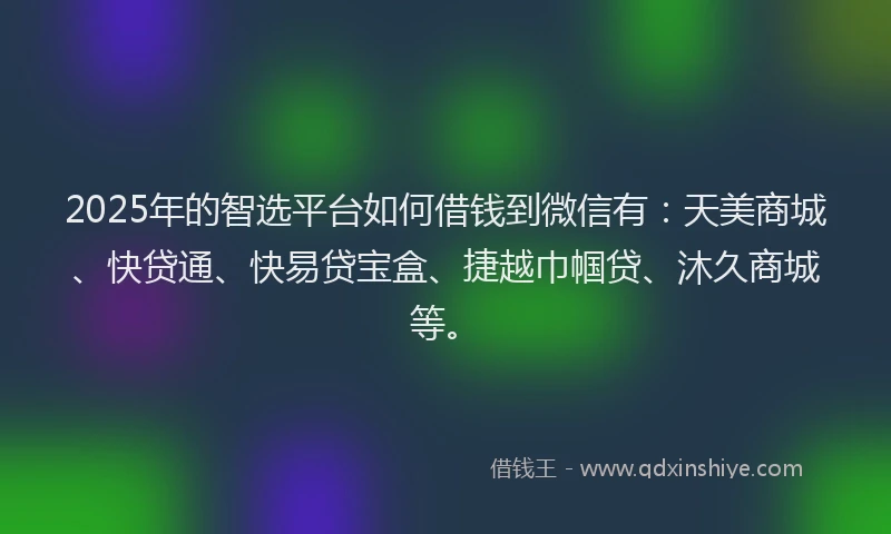 2025年的智选平台如何借钱到微信有：天美商城、快贷通、快易贷宝盒、捷越巾帼贷、沐久商城等。