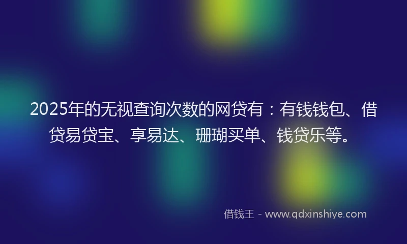 2025年的无视查询次数的网贷有：有钱钱包、借贷易贷宝、享易达、珊瑚买单、钱贷乐等。