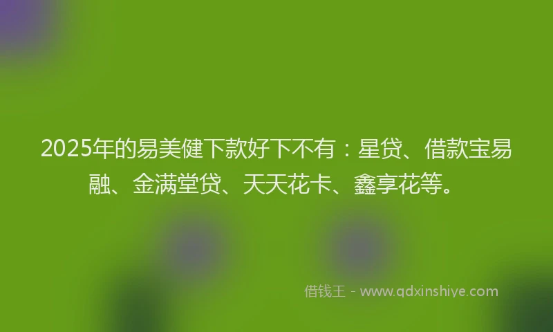 2025年的易美健下款好下不有：星贷、借款宝易融、金满堂贷、天天花卡、鑫享花等。