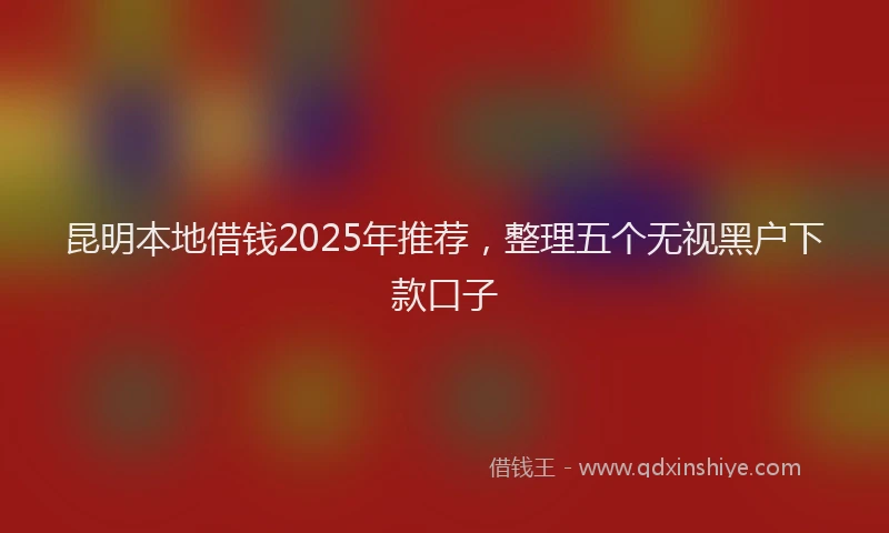 昆明本地借钱2025年推荐，整理五个无视黑户下款口子