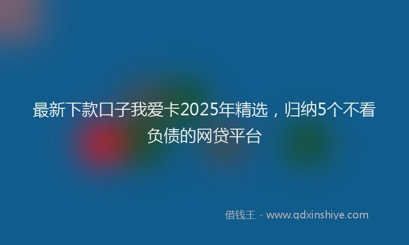 最新下款口子我爱卡2025年精选，归纳5个不看负债的网贷平台