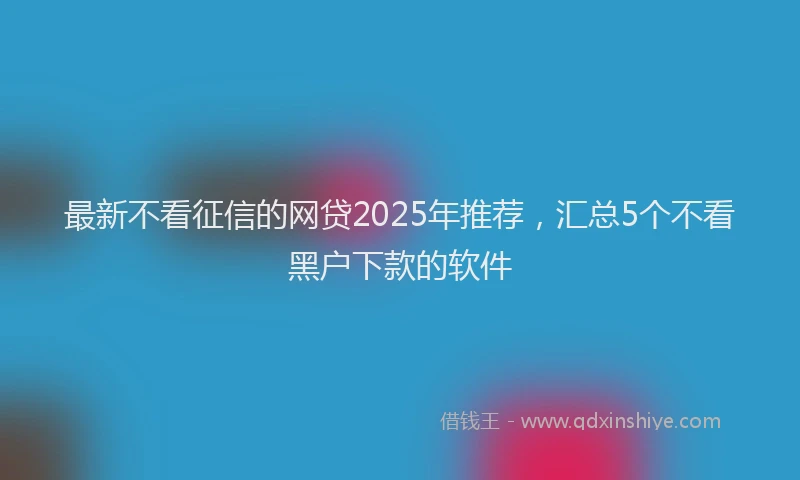 最新不看征信的网贷2025年推荐，汇总5个不看黑户下款的软件