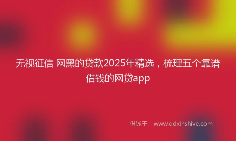 无视征信 网黑的贷款2025年精选，梳理五个靠谱借钱的网贷app