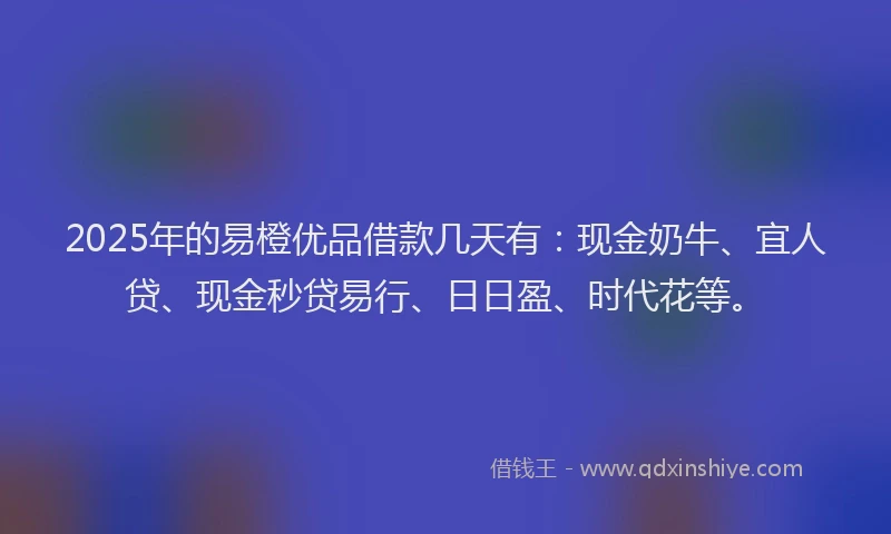 2025年的易橙优品借款几天有：现金奶牛、宜人贷、现金秒贷易行、日日盈、时代花等。