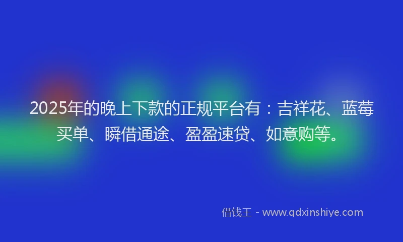 2025年的晚上下款的正规平台有：吉祥花、蓝莓买单、瞬借通途、盈盈速贷、如意购等。