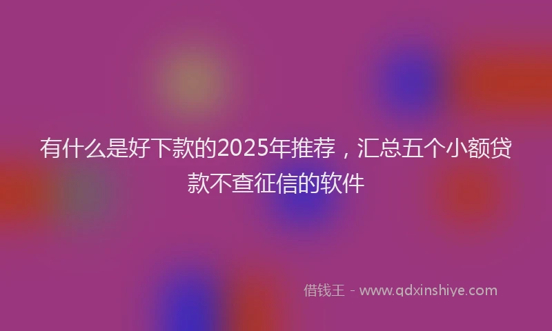 有什么是好下款的2025年推荐，汇总五个小额贷款不查征信的软件