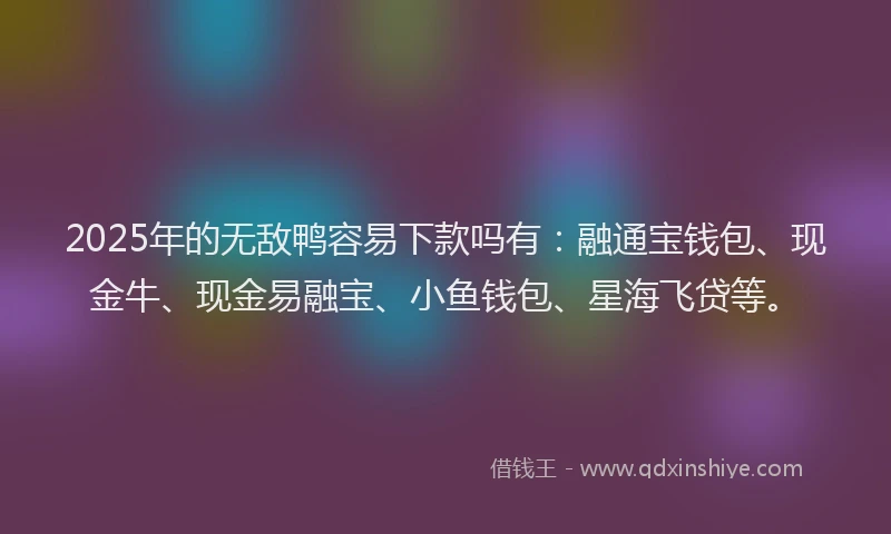 2025年的无敌鸭容易下款吗有：融通宝钱包、现金牛、现金易融宝、小鱼钱包、星海飞贷等。