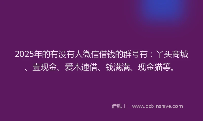 2025年的有没有人微信借钱的群号有：丫头商城、壹现金、爱木速借、钱满满、现金猫等。