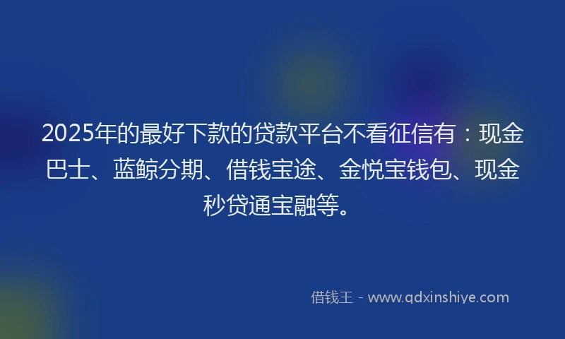 2025年的最好下款的贷款平台不看征信有：现金巴士、蓝鲸分期、借钱宝途、金悦宝钱包、现金秒贷通宝融等。