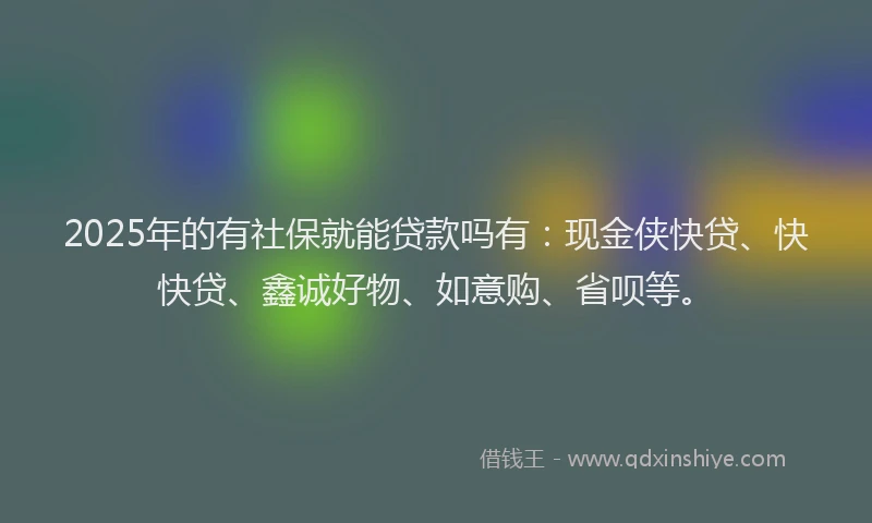 2025年的有社保就能贷款吗有：现金侠快贷、快快贷、鑫诚好物、如意购、省呗等。