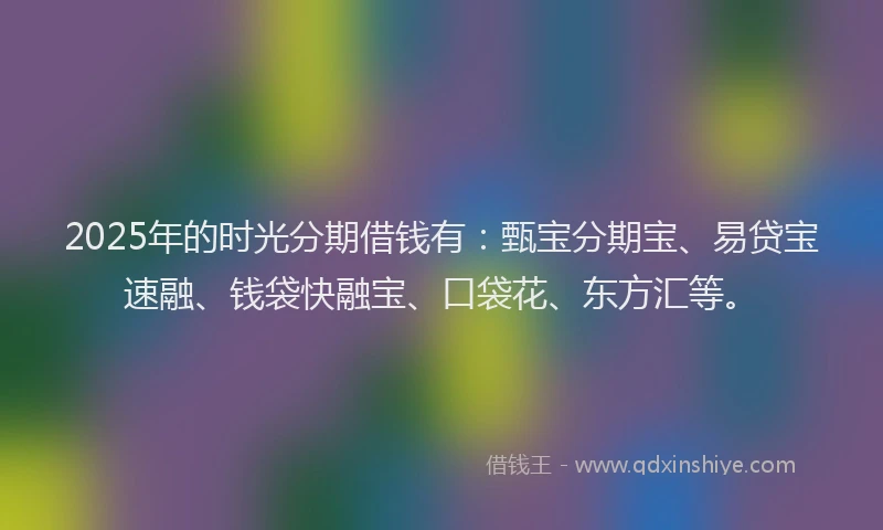2025年的时光分期借钱有：甄宝分期宝、易贷宝速融、钱袋快融宝、口袋花、东方汇等。