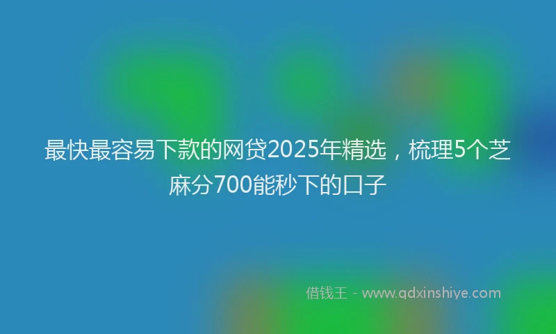 最快最容易下款的网贷2025年精选，梳理5个芝麻分700能秒下的口子