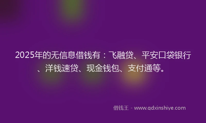 2025年的无信息借钱有：飞融贷、平安口袋银行、洋钱速贷、现金钱包、支付通等。