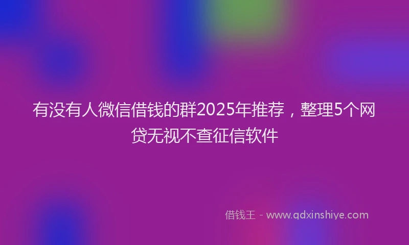有没有人微信借钱的群2025年推荐，整理5个网贷无视不查征信软件