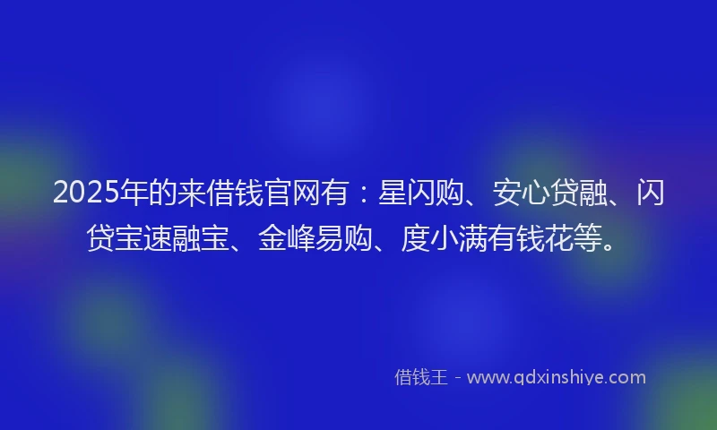 2025年的来借钱官网有：星闪购、安心贷融、闪贷宝速融宝、金峰易购、度小满有钱花等。