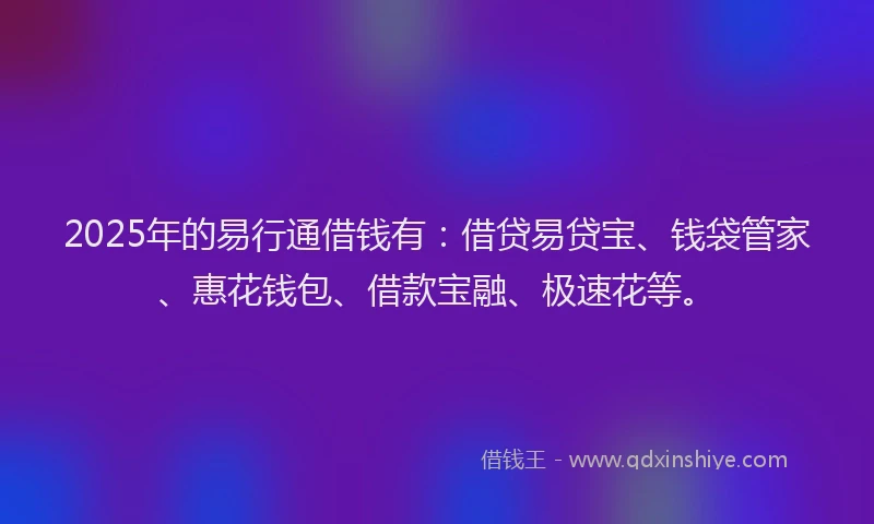 2025年的易行通借钱有：借贷易贷宝、钱袋管家、惠花钱包、借款宝融、极速花等。