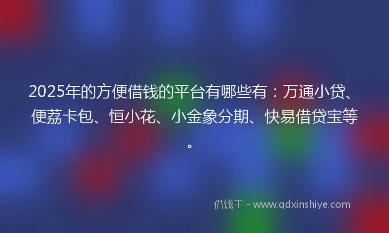 2025年的方便借钱的平台有哪些有：万通小贷、便荔卡包、恒小花、小金象分期、快易借贷宝等。