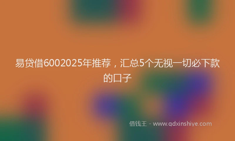 易贷借6002025年推荐，汇总5个无视一切必下款的口子