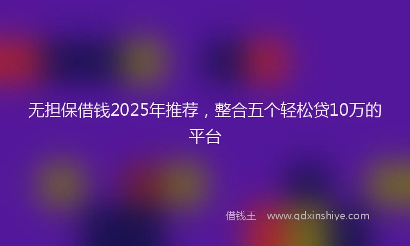 无担保借钱2025年推荐，整合五个轻松贷10万的平台