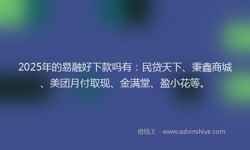 2025年的易融好下款吗有：民贷天下、秉鑫商城、美团月付取现、金满堂、盈小花等。