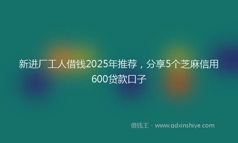 新进厂工人借钱2025年推荐，分享5个芝麻信用600贷款口子