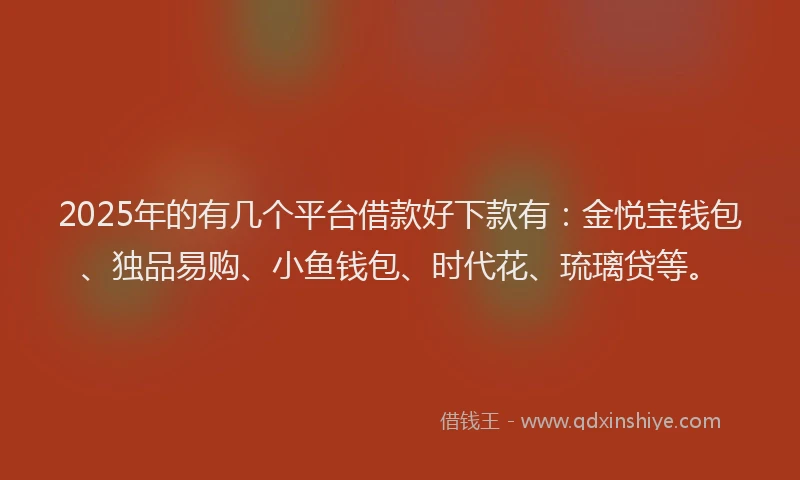 2025年的有几个平台借款好下款有：金悦宝钱包、独品易购、小鱼钱包、时代花、琉璃贷等。