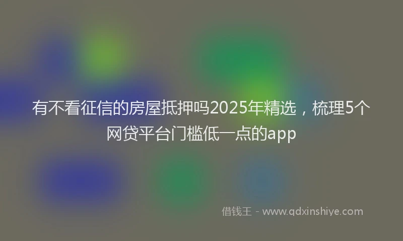 有不看征信的房屋抵押吗2025年精选，梳理5个网贷平台门槛低一点的app