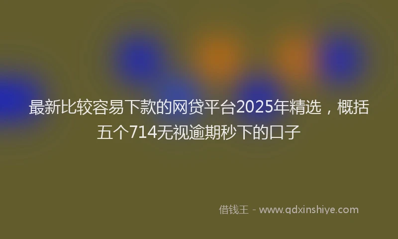 最新比较容易下款的网贷平台2025年精选，概括五个714无视逾期秒下的口子