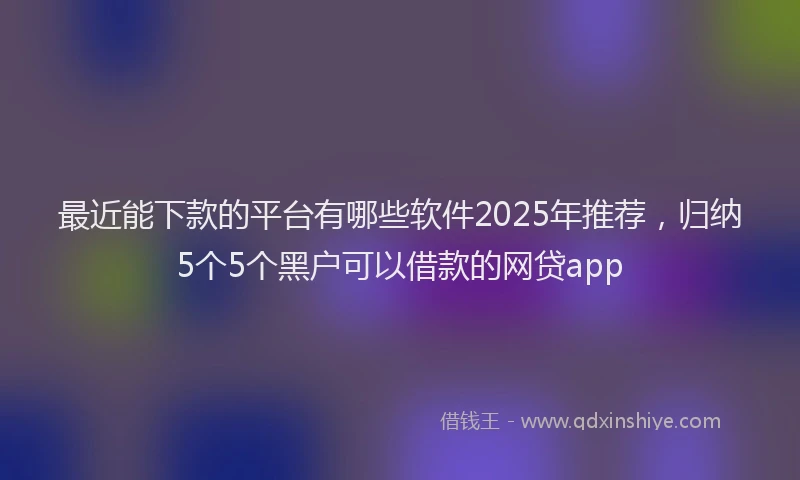 最近能下款的平台有哪些软件2025年推荐，归纳5个5个黑户可以借款的网贷app