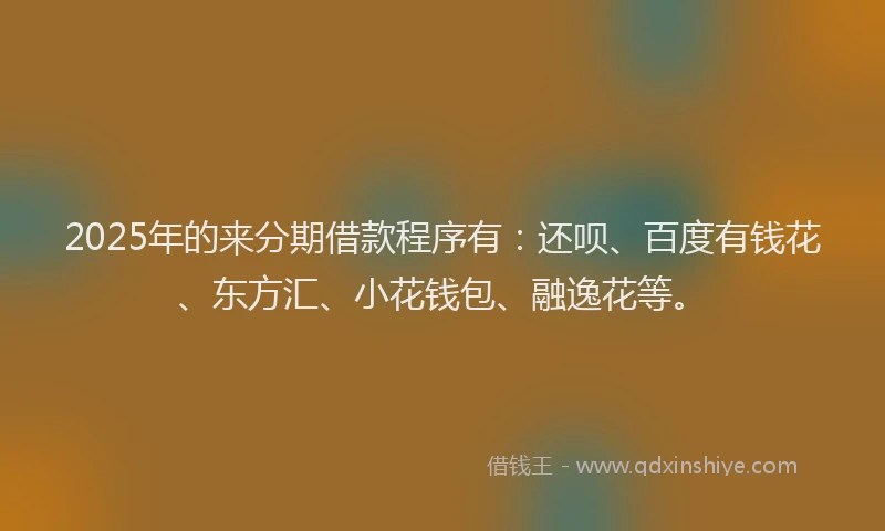 2025年的来分期借款程序有：还呗、百度有钱花、东方汇、小花钱包、融逸花等。