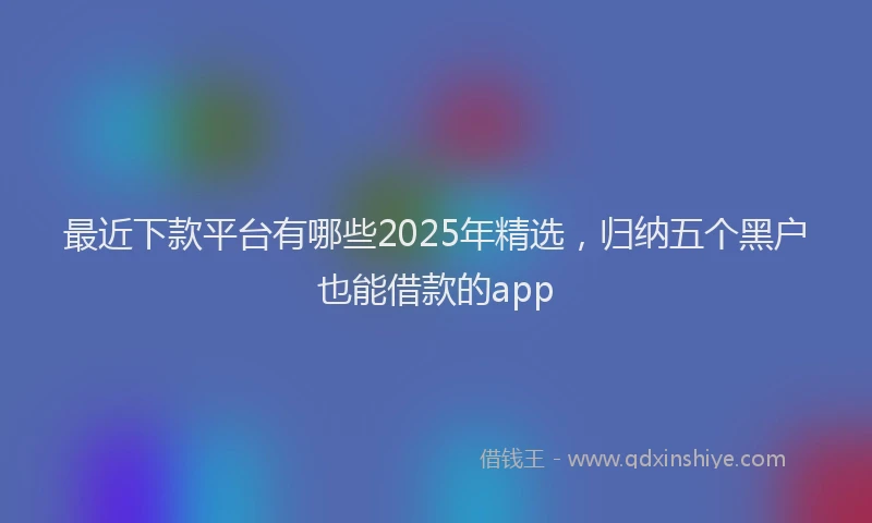 最近下款平台有哪些2025年精选，归纳五个黑户也能借款的app