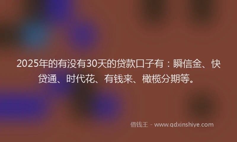 2025年的有没有30天的贷款口子有：瞬信金、快贷通、时代花、有钱来、橄榄分期等。
