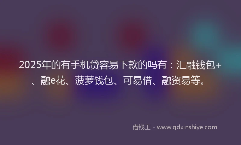 2025年的有手机贷容易下款的吗有：汇融钱包+、融e花、菠萝钱包、可易借、融资易等。