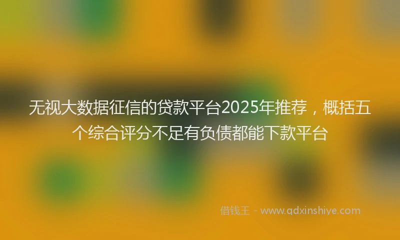 无视大数据征信的贷款平台2025年推荐，概括五个综合评分不足有负债都能下款平台