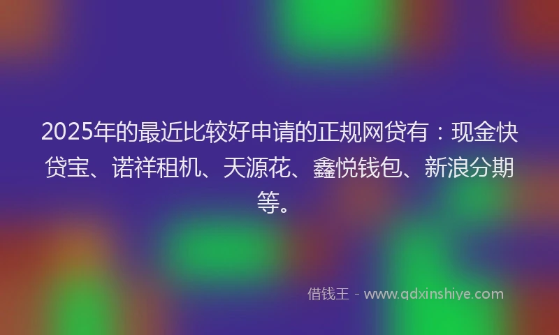 2025年的最近比较好申请的正规网贷有：现金快贷宝、诺祥租机、天源花、鑫悦钱包、新浪分期等。
