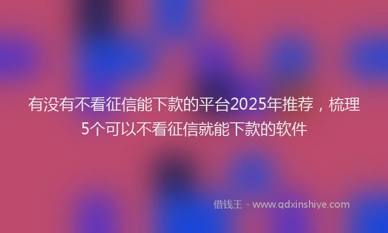 有没有不看征信能下款的平台2025年推荐，梳理5个可以不看征信就能下款的软件