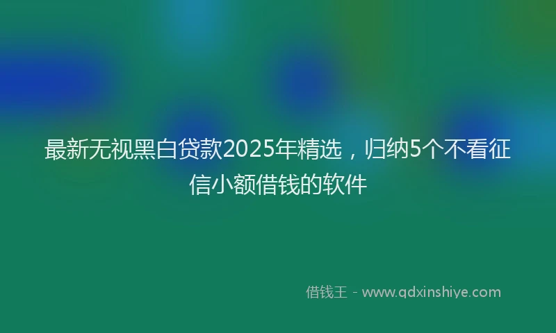 最新无视黑白贷款2025年精选，归纳5个不看征信小额借钱的软件