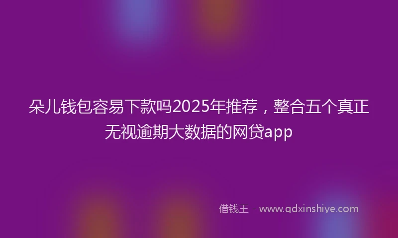朵儿钱包容易下款吗2025年推荐，整合五个真正无视逾期大数据的网贷app