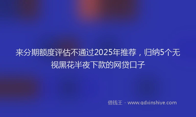 来分期额度评估不通过2025年推荐，归纳5个无视黑花半夜下款的网贷口子