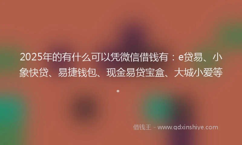 2025年的有什么可以凭微信借钱有：e贷易、小象快贷、易捷钱包、现金易贷宝盒、大城小爱等。