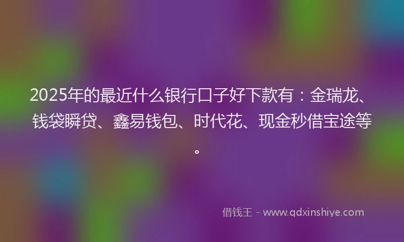 2025年的最近什么银行口子好下款有：金瑞龙、钱袋瞬贷、鑫易钱包、时代花、现金秒借宝途等。