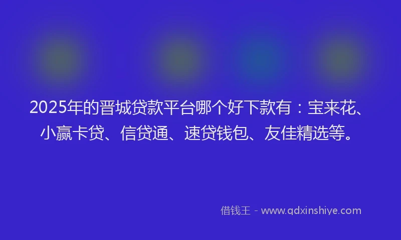 2025年的晋城贷款平台哪个好下款有：宝来花、小赢卡贷、信贷通、速贷钱包、友佳精选等。