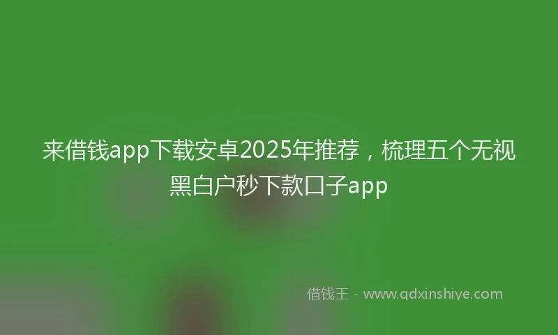 来借钱app下载安卓2025年推荐，梳理五个无视黑白户秒下款口子app