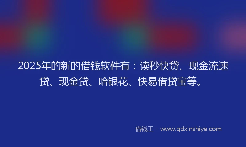 2025年的新的借钱软件有：读秒快贷、现金流速贷、现金贷、哈银花、快易借贷宝等。