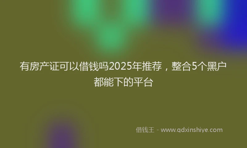 有房产证可以借钱吗2025年推荐，整合5个黑户都能下的平台