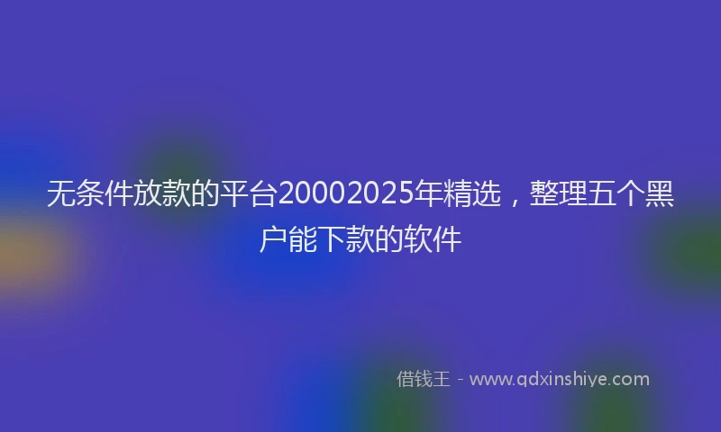 无条件放款的平台20002025年精选，整理五个黑户能下款的软件
