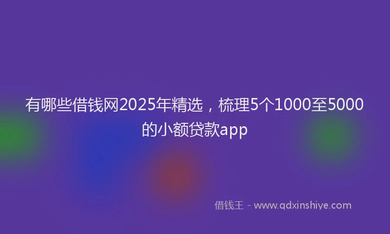 有哪些借钱网2025年精选，梳理5个1000至5000的小额贷款app