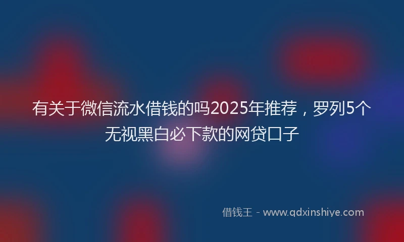 有关于微信流水借钱的吗2025年推荐，罗列5个无视黑白必下款的网贷口子